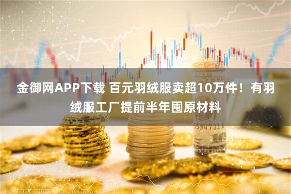 金御网APP下载 百元羽绒服卖超10万件！有羽绒服工厂提前半年囤原材料