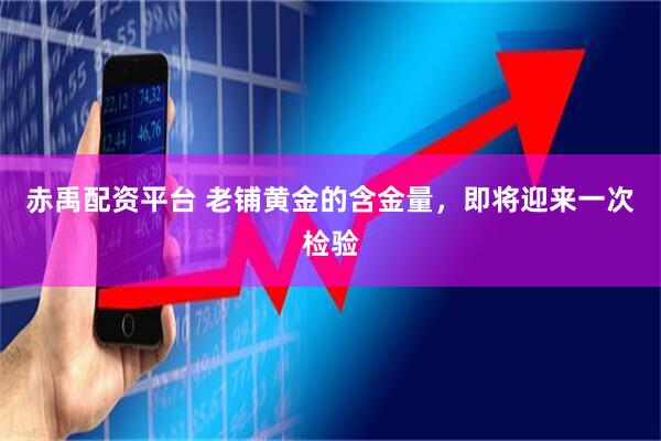 赤禹配资平台 老铺黄金的含金量，即将迎来一次检验