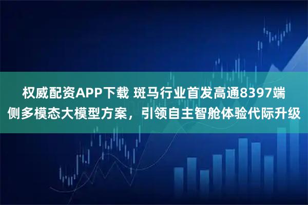 权威配资APP下载 斑马行业首发高通8397端侧多模态大模型方案，引领自主智舱体验代际升级