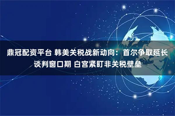 鼎冠配资平台 韩美关税战新动向：首尔争取延长谈判窗口期 白宫紧盯非关税壁垒