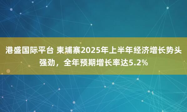 港盛国际平台 柬埔寨2025年上半年经济增长势头强劲，全年预期增长率达5.2%