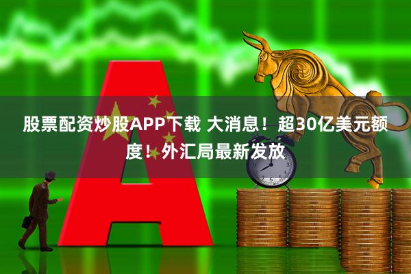 股票配资炒股APP下载 大消息！超30亿美元额度！外汇局最新发放