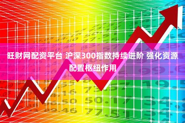 旺财网配资平台 沪深300指数持续进阶 强化资源配置枢纽作用