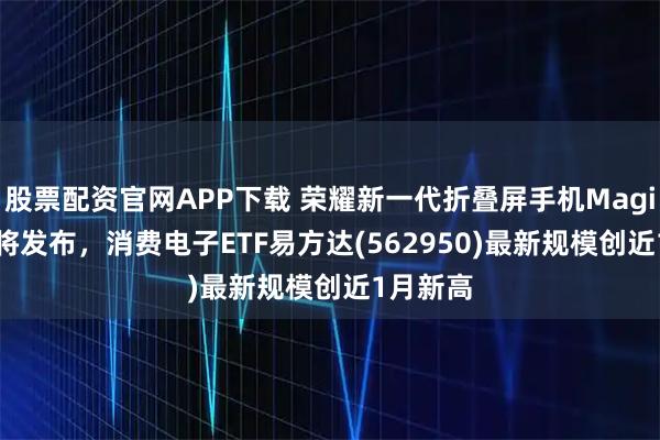 股票配资官网APP下载 荣耀新一代折叠屏手机Magic V5即将发布，消费电子ETF易方达(562950)最新规模创近1月新高