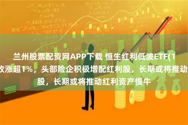 兰州股票配资网APP下载 恒生红利低波ETF(159545)早盘收涨超1%，头部险企积极增配红利股，长期或将推动红利资产慢牛