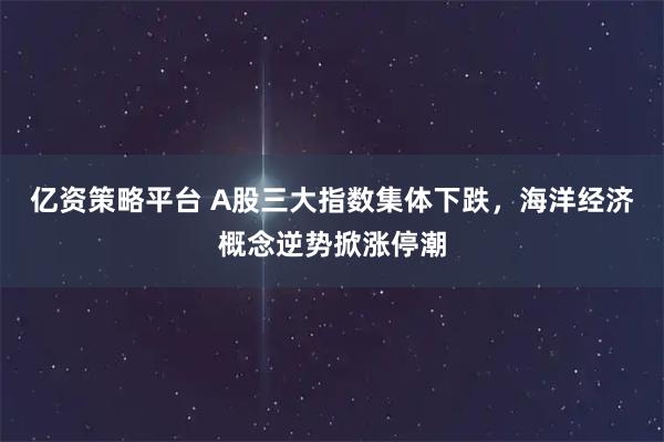 亿资策略平台 A股三大指数集体下跌，海洋经济概念逆势掀涨停潮