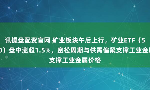 讯操盘配资官网 矿业板块午后上行，矿业ETF（561330）盘中涨超1.5%，宽松周期与供需偏紧支撑工业金属价格