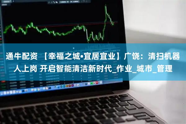 通牛配资 【幸福之城•宜居宜业】广饶：清扫机器人上岗 开启智能清洁新时代_作业_城市_管理