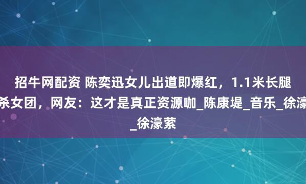 招牛网配资 陈奕迅女儿出道即爆红，1.1米长腿秒杀女团，网友：这才是真正资源咖_陈康堤_音乐_徐濠萦