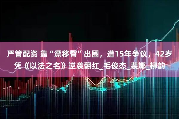 严管配资 靠“漂移臀”出圈，遭15年争议，42岁凭《以法之名》逆袭翻红_毛俊杰_裴娜_柳韵