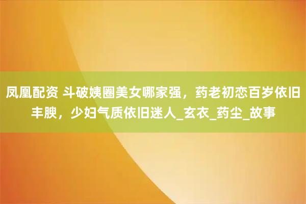 凤凰配资 斗破姨圈美女哪家强，药老初恋百岁依旧丰腴，少妇气质依旧迷人_玄衣_药尘_故事