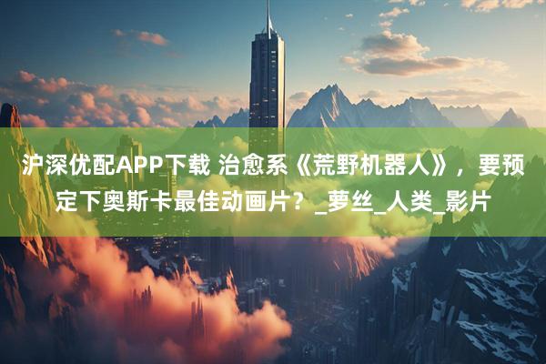 沪深优配APP下载 治愈系《荒野机器人》，要预定下奥斯卡最佳动画片？_萝丝_人类_影片