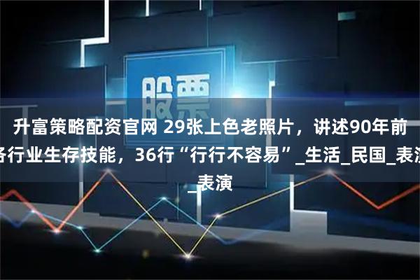 升富策略配资官网 29张上色老照片，讲述90年前各行业生存技能，36行“行行不容易”_生活_民国_表演