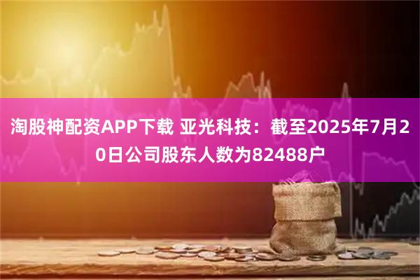 淘股神配资APP下载 亚光科技：截至2025年7月20日公司股东人数为82488户