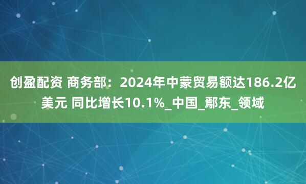 创盈配资 商务部：2024年中蒙贸易额达186.2亿美元 同比增长10.1%_中国_鄢东_领域