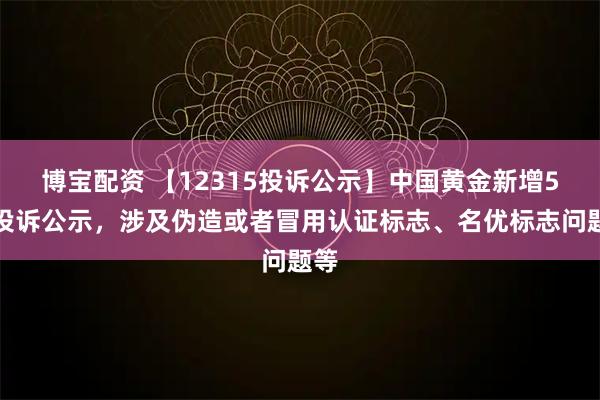 博宝配资 【12315投诉公示】中国黄金新增5件投诉公示，涉及伪造或者冒用认证标志、名优标志问题等