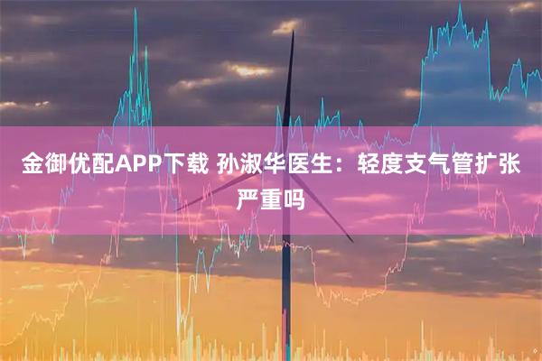 金御优配APP下载 孙淑华医生：轻度支气管扩张严重吗