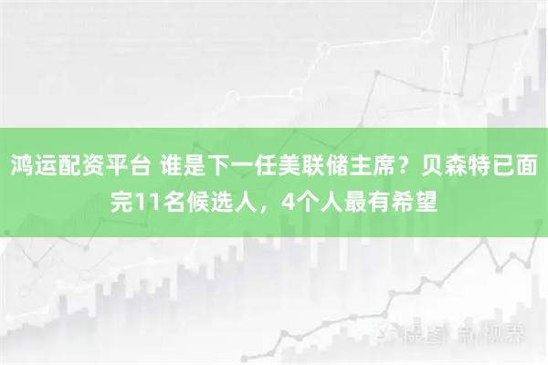 鸿运配资平台 谁是下一任美联储主席？贝森特已面完11名候选人，4个人最有希望