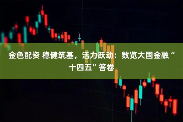金色配资 稳健筑基，活力跃动：数览大国金融“十四五”答卷