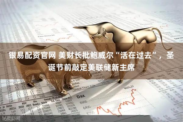 银易配资官网 美财长批鲍威尔“活在过去”，圣诞节前敲定美联储新主席
