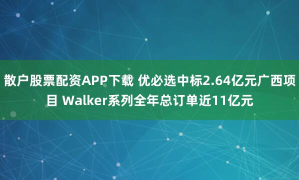 散户股票配资APP下载 优必选中标2.64亿元广西项目 Walker系列全年总订单近11亿元
