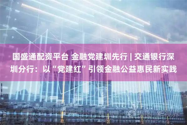 国盛通配资平台 金融党建圳先行 | 交通银行深圳分行：以“党建红”引领金融公益惠民新实践