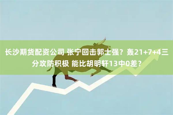 长沙期货配资公司 张宁回击郭士强？轰21+7+4三分攻防积极 能比胡明轩13中0差？