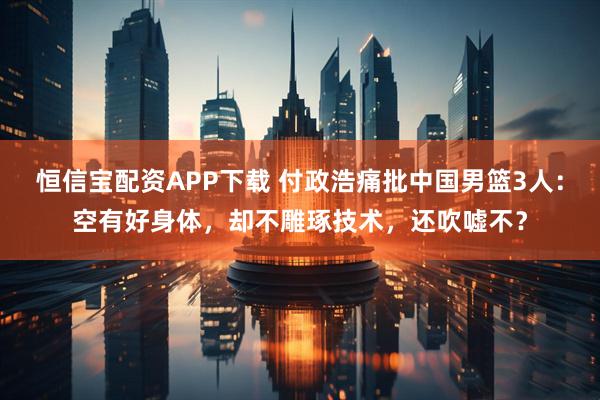 恒信宝配资APP下载 付政浩痛批中国男篮3人：空有好身体，却不雕琢技术，还吹嘘不？
