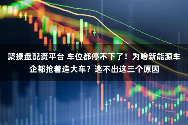 聚操盘配资平台 车位都停不下了！为啥新能源车企都抢着造大车？逃不出这三个原因