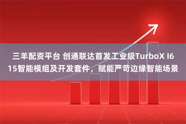 三羊配资平台 创通联达首发工业级TurboX I615智能模组及开发套件，赋能严苛边缘智能场景
