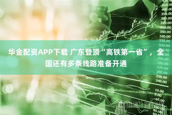 华金配资APP下载 广东登顶“高铁第一省”，全国还有多条线路准备开通