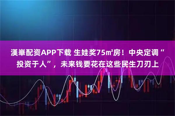 漢崋配资APP下载 生娃奖75㎡房！中央定调“投资于人”，未来钱要花在这些民生刀刃上