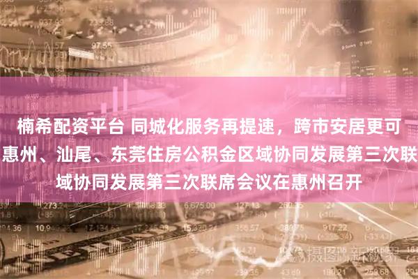楠希配资平台 同城化服务再提速，跨市安居更可期！深圳、梅州、惠州、汕尾、东莞住房公积金区域协同发展第三次联席会议在惠州召开