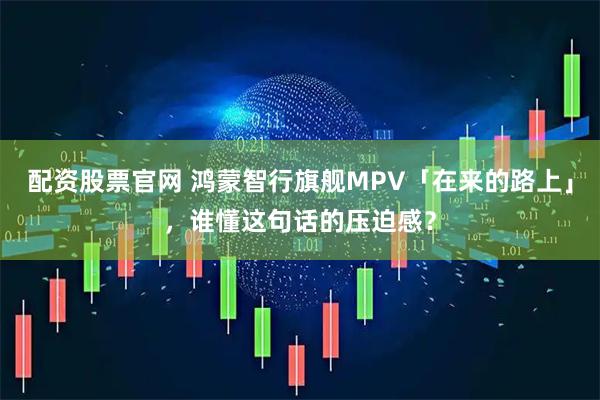 配资股票官网 鸿蒙智行旗舰MPV「在来的路上」，谁懂这句话的压迫感？