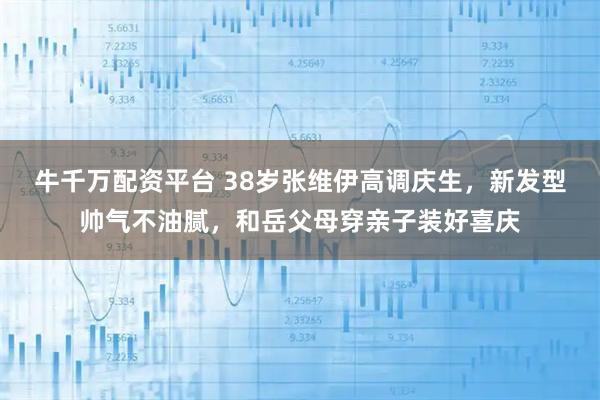 牛千万配资平台 38岁张维伊高调庆生，新发型帅气不油腻，和岳父母穿亲子装好喜庆