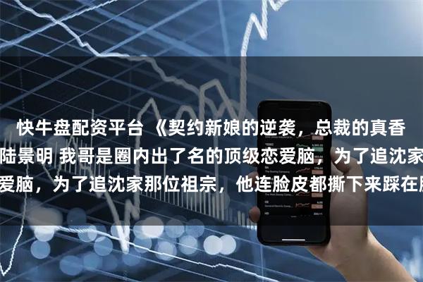 快牛盘配资平台 《契约新娘的逆袭，总裁的真香定律》沈枭贺棠沈予汐陆景明 我哥是圈内出了名的顶级恋爱脑，为了追沈家那位祖宗，他连脸皮都撕下来踩在脚底下了。