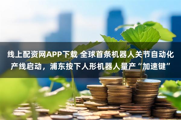 线上配资网APP下载 全球首条机器人关节自动化产线启动，浦东按下人形机器人量产“加速键”