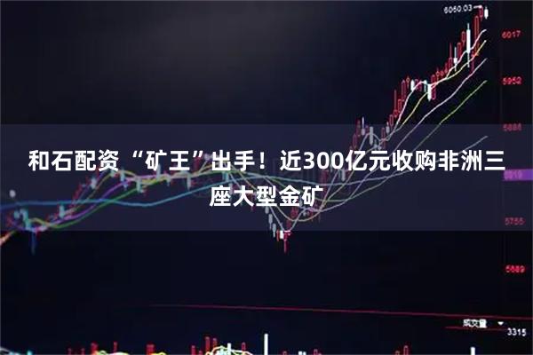和石配资 “矿王”出手！近300亿元收购非洲三座大型金矿