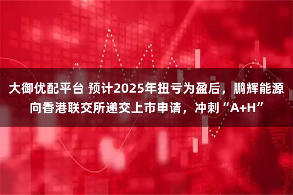 大御优配平台 预计2025年扭亏为盈后，鹏辉能源向香港联交所递交上市申请，冲刺“A+H”