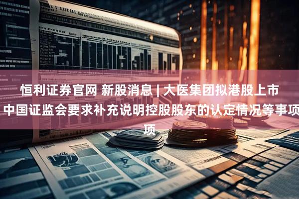 恒利证券官网 新股消息 | 大医集团拟港股上市 中国证监会要求补充说明控股股东的认定情况等事项