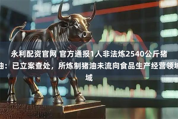 永利配资官网 官方通报1人非法炼2540公斤猪油：已立案查处，所炼制猪油未流向食品生产经营领域