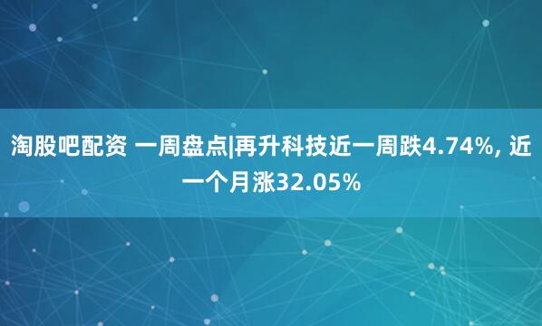淘股吧配资 一周盘点|再升科技近一周跌4.74%, 近一个月涨32.05%