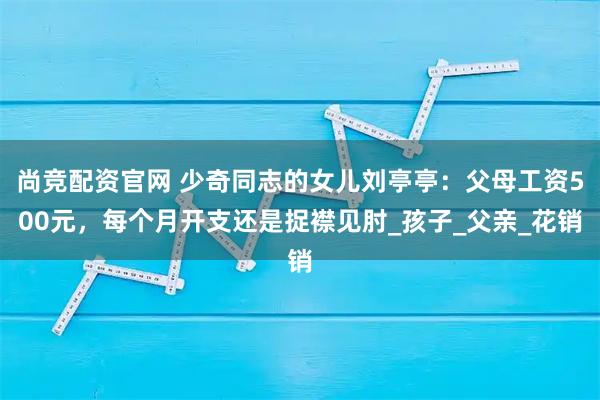 尚竞配资官网 少奇同志的女儿刘亭亭：父母工资500元，每个月开支还是捉襟见肘_孩子_父亲_花销