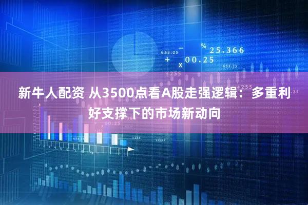 新牛人配资 从3500点看A股走强逻辑：多重利好支撑下的市场新动向