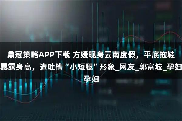 鼎冠策略APP下载 方媛现身云南度假，平底拖鞋暴露身高，遭吐槽“小短腿”形象_网友_郭富城_孕妇