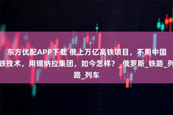 东方优配APP下载 俄上万亿高铁项目，不用中国高铁技术，用锡纳拉集团，如今怎样？_俄罗斯_铁路_列车