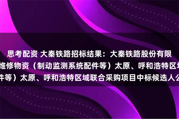 思考配资 大秦铁路招标结果：大秦铁路股份有限公司2026年车辆系统维修物资（制动监测系统配件等）太原、呼和浩特区域联合采购项目中标候选人公示
