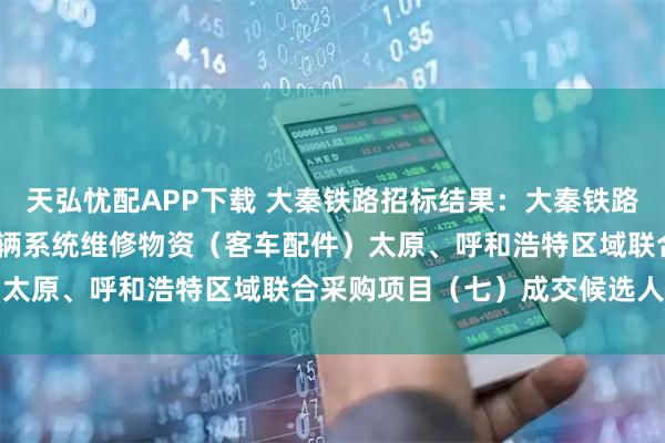 天弘忧配APP下载 大秦铁路招标结果：大秦铁路股份有限公司2026年车辆系统维修物资（客车配件）太原、呼和浩特区域联合采购项目（七）成交候选人公示