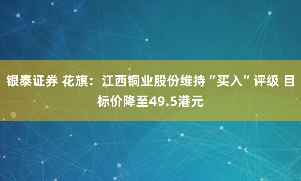 银泰证券 花旗：江西铜业股份维持“买入”评级 目标价降至49.5港元